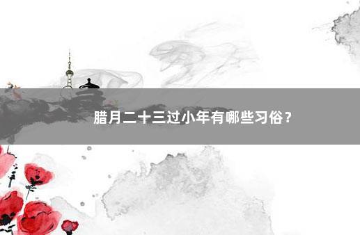 腊月二十三过小年有哪些习俗？