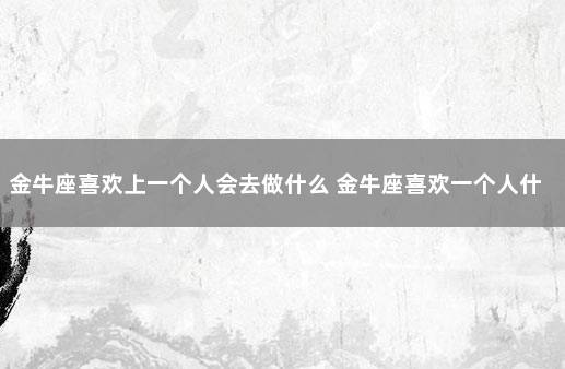 金牛座喜欢上一个人会去做什么 金牛座喜欢一个人什么表现