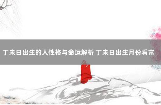 丁未日出生的人性格与命运解析 丁未日出生月份看富贵