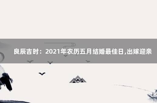 良辰吉时：2021年农历五月结婚最佳日,出嫁迎亲上等吉日 2021年农历五月结婚最佳日