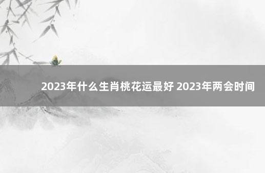 2023年什么生肖桃花运最好 2023年两会时间