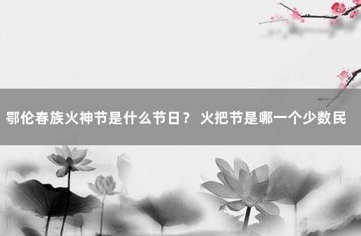 鄂伦春族火神节是什么节日？ 火把节是哪一个少数民族的节日