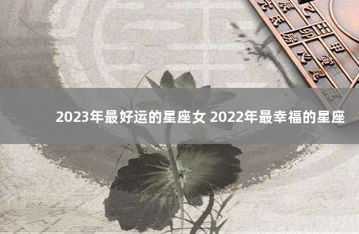 2023年最好运的星座女 2022年最幸福的星座