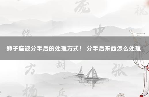 狮子座被分手后的处理方式！ 分手后东西怎么处理