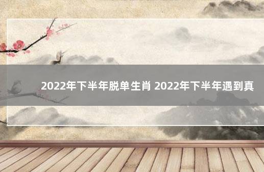 2022年下半年脱单生肖 2022年下半年遇到真爱的生肖