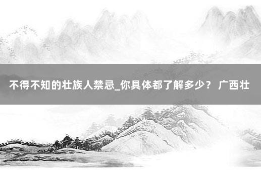 不得不知的壮族人禁忌_你具体都了解多少？ 广西壮族有什么忌讳