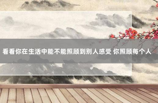看看你在生活中能不能照顾到别人感受 你照顾每个人的感受