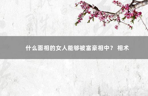 什么面相的女人能够被富豪相中？ 相术