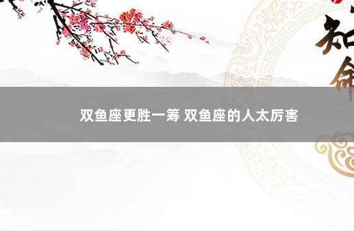 双鱼座更胜一筹 双鱼座的人太厉害