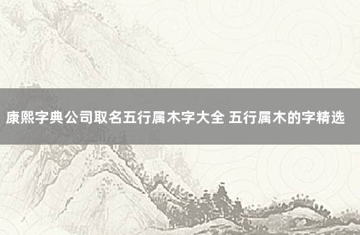 康熙字典公司取名五行属木字大全 五行属木的字精选