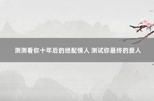 测测看你十年后的绝配情人 测试你最终的爱人
