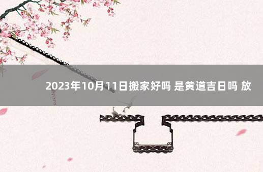 2023年10月11日搬家好吗 是黄道吉日吗 放假日历2023