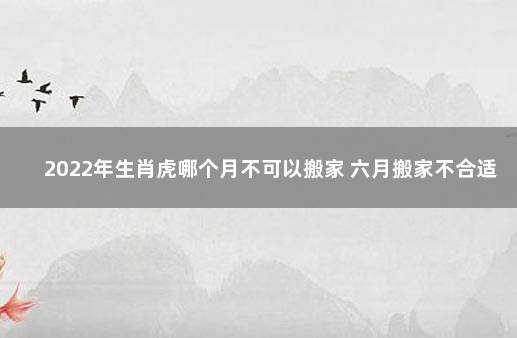 2022年生肖虎哪个月不可以搬家 六月搬家不合适 为什么属虎的人不能参与搬家
