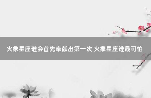 火象星座谁会首先奉献出第一次 火象星座谁最可怕