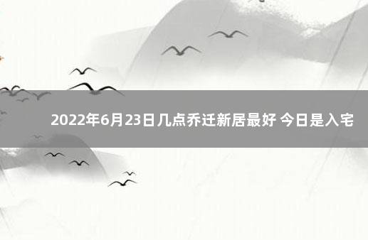 2022年6月23日几点乔迁新居最好 今日是入宅吉日