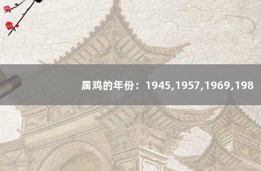 属鸡的年份：1945,1957,1969,1981,1993,2005 57年属鸡能活多久