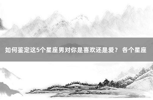 如何鉴定这5个星座男对你是喜欢还是爱？ 各个星座的性格特点
