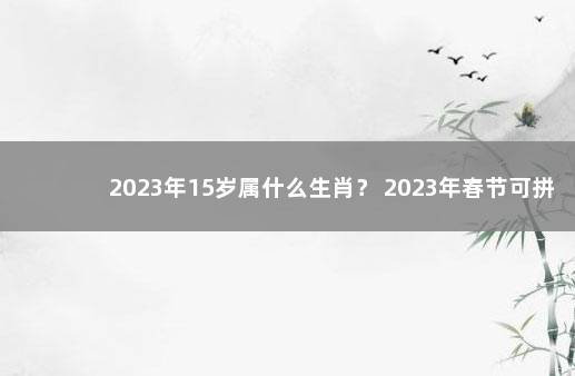 2023年15岁属什么生肖？ 2023年春节可拼出16天长假