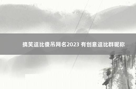 搞笑逗比傻吊网名2023 有创意逗比群昵称