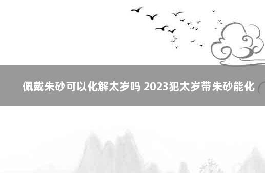 佩戴朱砂可以化解太岁吗 2023犯太岁带朱砂能化解