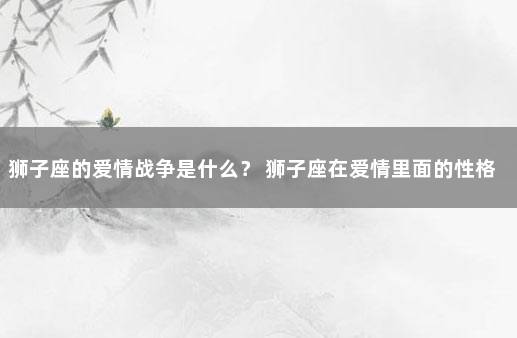狮子座的爱情战争是什么？ 狮子座在爱情里面的性格