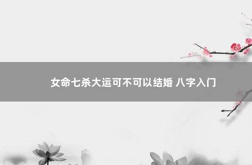 女命七杀大运可不可以结婚 八字入门