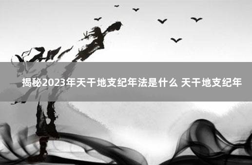 揭秘2023年天干地支纪年法是什么 天干地支纪年法谁发明的