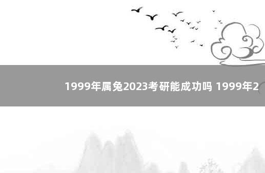 1999年属兔2023考研能成功吗 1999年2023年属兔人的全年运势