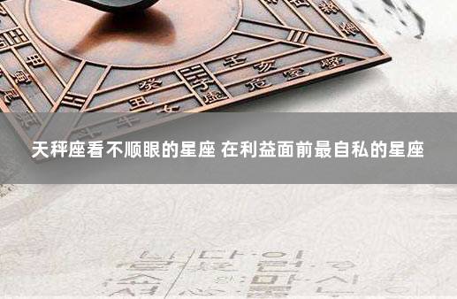 天秤座看不顺眼的星座 在利益面前最自私的星座