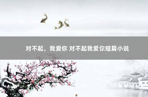 对不起，我爱你 对不起我爱你短篇小说