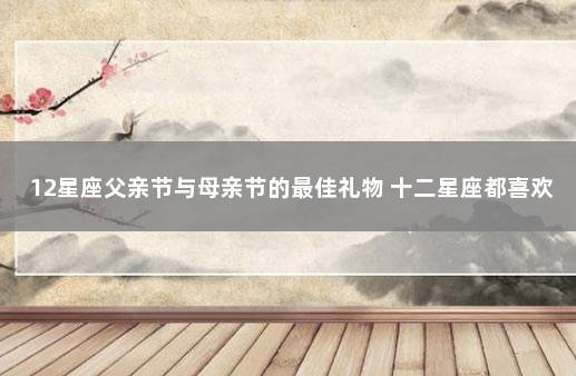 12星座父亲节与母亲节的最佳礼物 十二星座都喜欢什么礼物