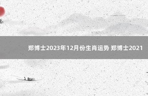 郑博士2023年12月份生肖运势 郑博士2021年生肖运势视频