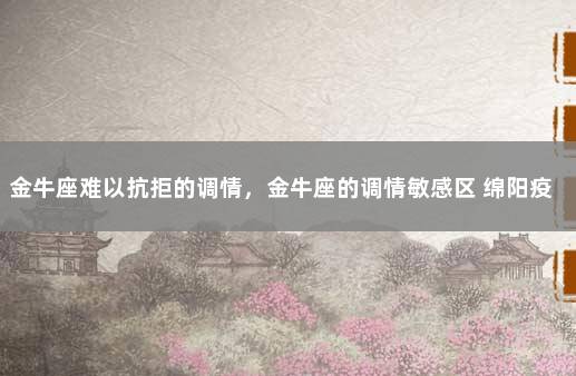 金牛座难以抗拒的调情，金牛座的调情敏感区 绵阳疫情最新消息