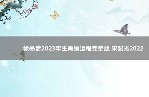 徐墨斋2023年生肖猴运程完整版 宋韶光2022年生肖猴运势