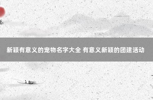 新颖有意义的宠物名字大全 有意义新颖的团建活动
