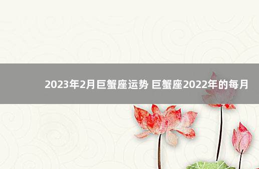 2023年2月巨蟹座运势 巨蟹座2022年的每月运势如何