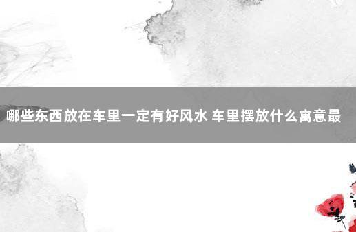 哪些东西放在车里一定有好风水 车里摆放什么寓意最好