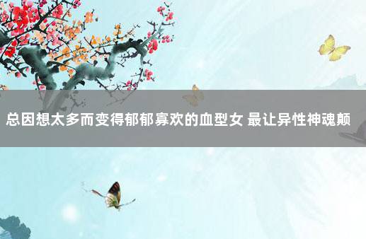 总因想太多而变得郁郁寡欢的血型女 最让异性神魂颠倒的血型女