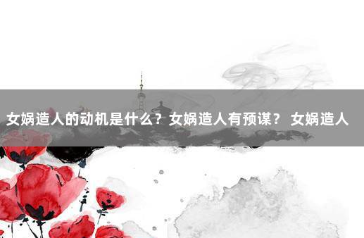 女娲造人的动机是什么？女娲造人有预谋？ 女娲造人的意图