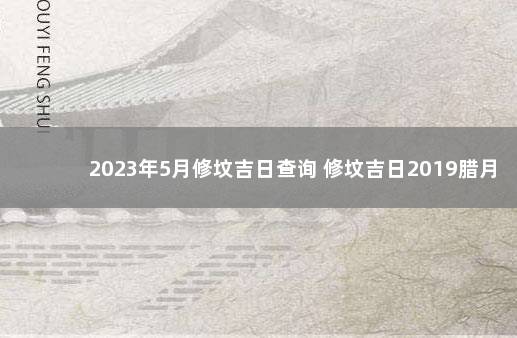 2023年5月修坟吉日查询 修坟吉日2019腊月二十