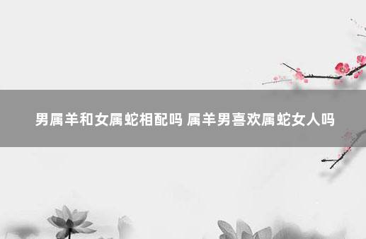 男属羊和女属蛇相配吗 属羊男喜欢属蛇女人吗