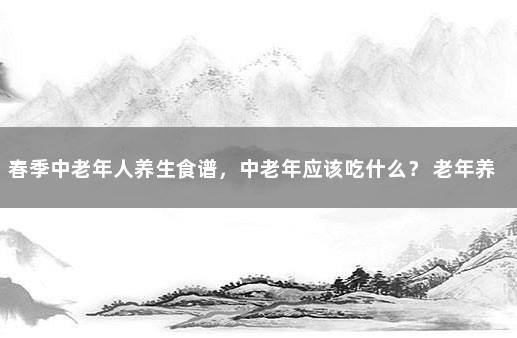 春季中老年人养生食谱，中老年应该吃什么？ 老年养生食谱250例