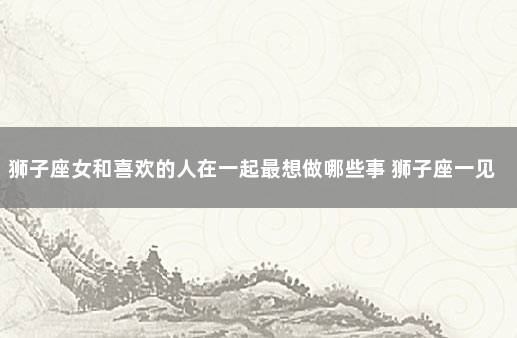 狮子座女和喜欢的人在一起最想做哪些事 狮子座一见钟情的星座