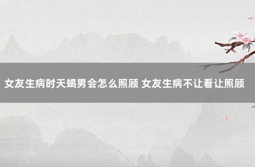 女友生病时天蝎男会怎么照顾 女友生病不让看让照顾
