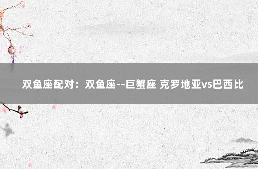 双鱼座配对：双鱼座--巨蟹座 克罗地亚vs巴西比分预测分析最新