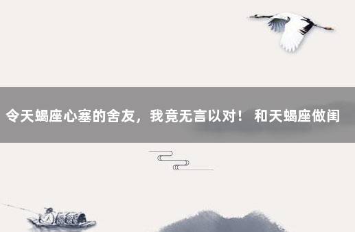 令天蝎座心塞的舍友，我竟无言以对！ 和天蝎座做闺蜜的感觉