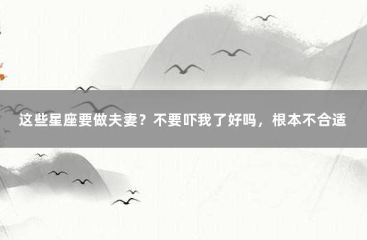 这些星座要做夫妻？不要吓我了好吗，根本不合适