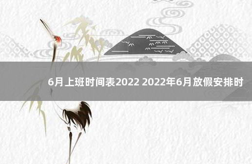 6月上班时间表2022 2022年6月放假安排时间表 2023年春节放假通知