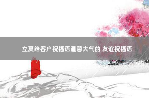 立夏给客户祝福语温馨大气的 友谊祝福语