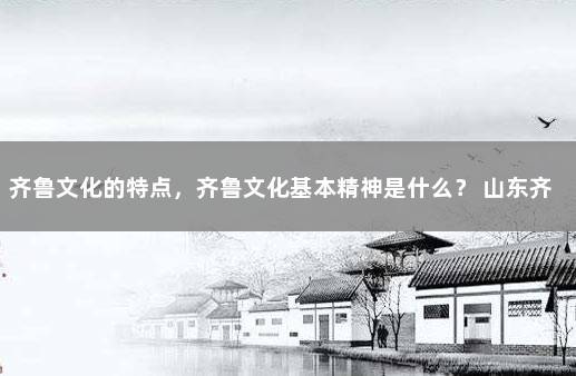 齐鲁文化的特点，齐鲁文化基本精神是什么？ 山东齐鲁文化的核心是